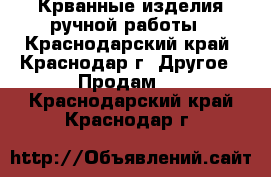 Крванные изделия ручной работы - Краснодарский край, Краснодар г. Другое » Продам   . Краснодарский край,Краснодар г.